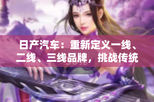 日產(chǎn)汽車：重新定義一線、二線、三線品牌，挑戰(zhàn)傳統(tǒng)界限