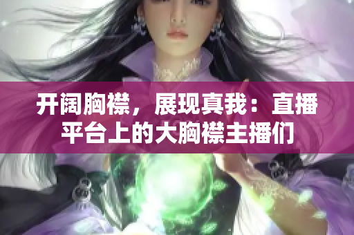 開闊胸襟，展現(xiàn)真我：直播平臺上的大胸襟主播們