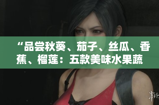 “品嘗秋葵、茄子、絲瓜、香蕉、榴蓮：五款美味水果蔬菜引領健康生活之旅”