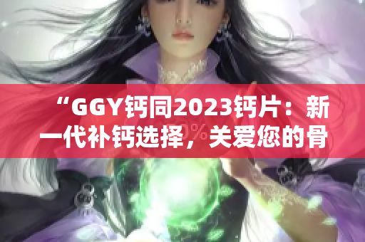 “GGY鈣同2023鈣片：新一代補(bǔ)鈣選擇，關(guān)愛您的骨骼健康！”