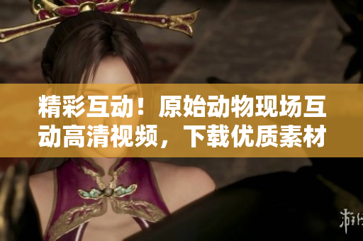 精彩互動！原始動物現(xiàn)場互動高清視頻，下載優(yōu)質(zhì)素材