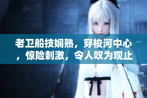 老衛(wèi)船技嫻熟，穿梭河中心，驚險刺激，令人嘆為觀止