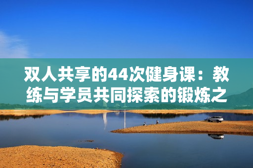 雙人共享的44次健身課：教練與學(xué)員共同探索的鍛煉之旅