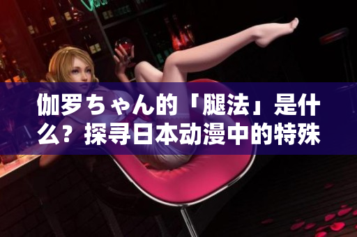 伽羅ちゃん的「腿法」是什么？探尋日本動漫中的特殊戰(zhàn)斗技能