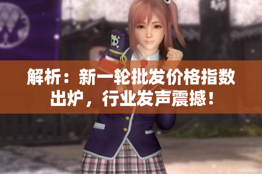 解析：新一輪批發(fā)價(jià)格指數(shù)出爐，行業(yè)發(fā)聲震撼！