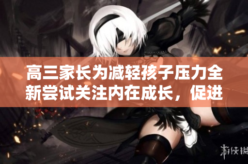 高三家長為減輕孩子壓力全新嘗試關注內在成長，促進學業(yè)與心理健康共進步