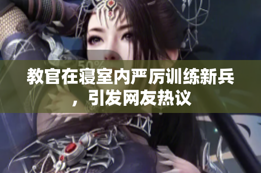 教官在寢室內(nèi)嚴(yán)厲訓(xùn)練新兵，引發(fā)網(wǎng)友熱議