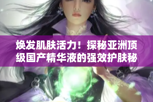煥發(fā)肌膚活力！探秘亞洲頂級(jí)國產(chǎn)精華液的強(qiáng)效護(hù)膚秘密