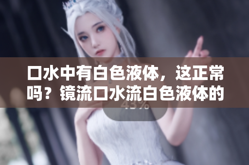 口水中有白色液體，這正常嗎？鏡流口水流白色液體的原因及解釋