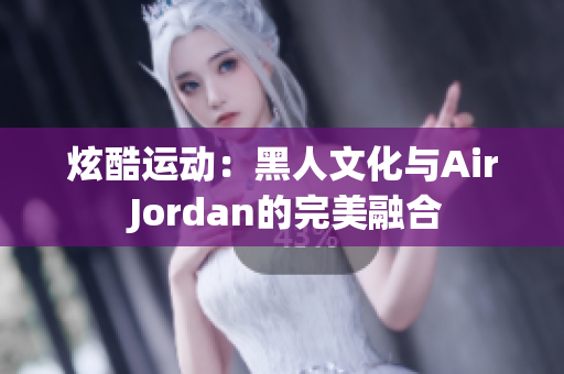 炫酷運(yùn)動:黑人文化與Air Jordan的完美融合 炫酷運(yùn)動:黑人文化與Air Jordan的完美融合