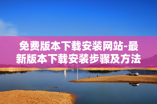 免費(fèi)版本下載安裝網(wǎng)站-最新版本下載安裝步驟及方法