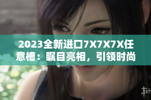 2023全新進(jìn)口7X7X7X任意槽:矚目亮相,引領(lǐng)時(shí)尚潮流 2023全新進(jìn)口7X7X7X任意槽:矚目亮相,引領(lǐng)時(shí)尚潮流