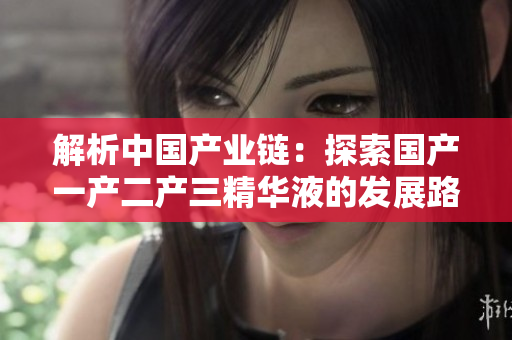 解析中國產(chǎn)業(yè)鏈：探索國產(chǎn)一產(chǎn)二產(chǎn)三精華液的發(fā)展路徑與經(jīng)驗(yàn)分享