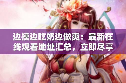 邊摸邊吃奶邊做爽：最新在線觀看地址匯總，立即盡享興奮刺激!