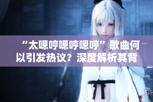 “太嗯哼嗯哼嗯哼”歌曲何以引發(fā)熱議？深度解析其背后的魅力與意義