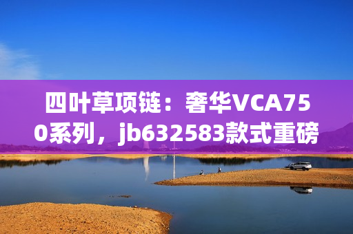 四葉草項鏈：奢華VCA750系列，jb632583款式重磅登場，綻放獨(dú)特魅力