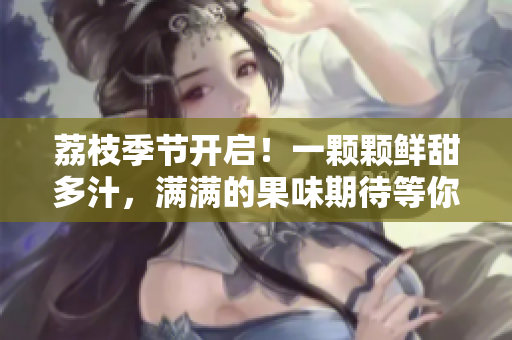 荔枝季節(jié)開啟！一顆顆鮮甜多汁，滿滿的果味期待等你品嘗！