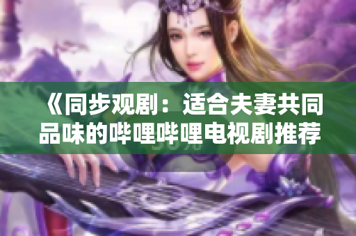《同步觀劇：適合夫妻共同品味的嗶哩嗶哩電視劇推薦》