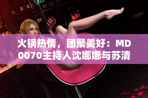 火鍋熱情，團(tuán)聚美好：MD0070主持人沈娜娜與蘇清歌歡聚一堂