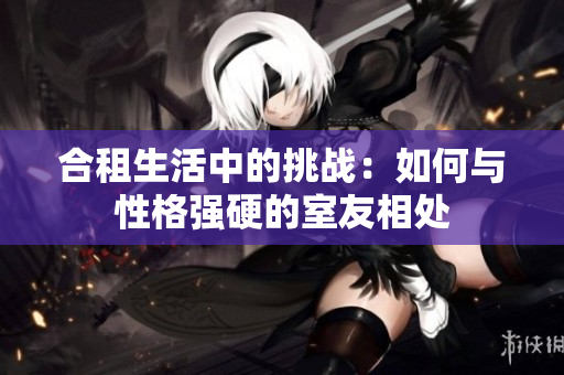 合租生活中的挑戰(zhàn)：如何與性格強硬的室友相處