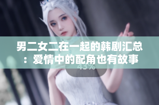 男二女二在一起的韓劇匯總：愛情中的配角也有故事
