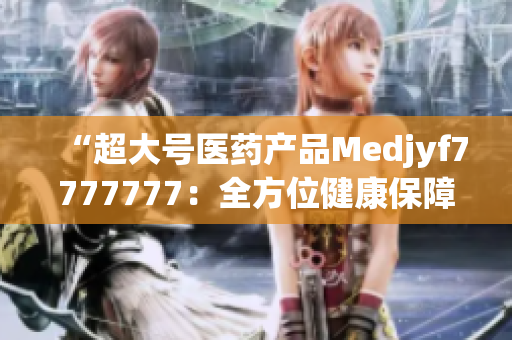 “超大號醫(yī)藥產(chǎn)品Medjyf7777777：全方位健康保障的完美選擇！”