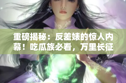 重磅揭秘：反差婊的驚人內(nèi)幕！吃瓜族必看，萬里長征的黑料合集曝光！