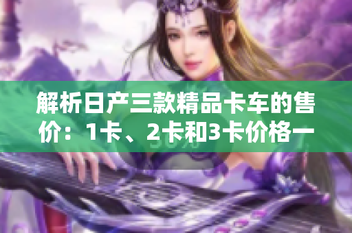 解析日產(chǎn)三款精品卡車的售價：1卡、2卡和3卡價格一覽
