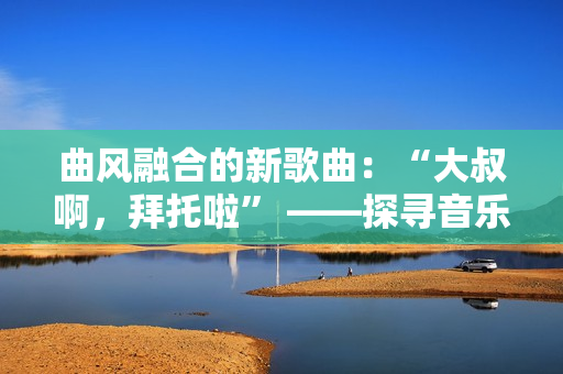 曲風(fēng)融合的新歌曲：“大叔啊，拜托啦” ——探尋音樂界的多元表達(dá)