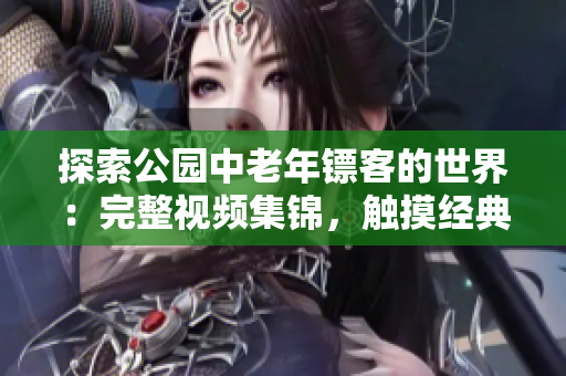探索公園中老年鏢客的世界：完整視頻集錦，觸摸經(jīng)典的決斗與友情