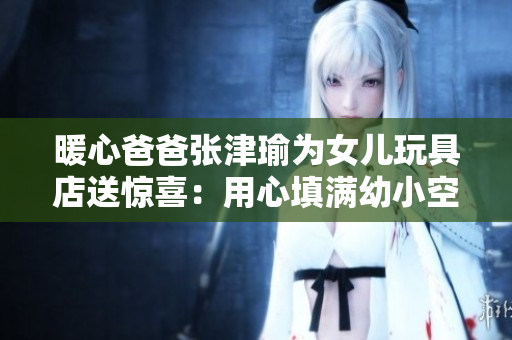 暖心爸爸張津瑜為女兒玩具店送驚喜：用心填滿幼小空間