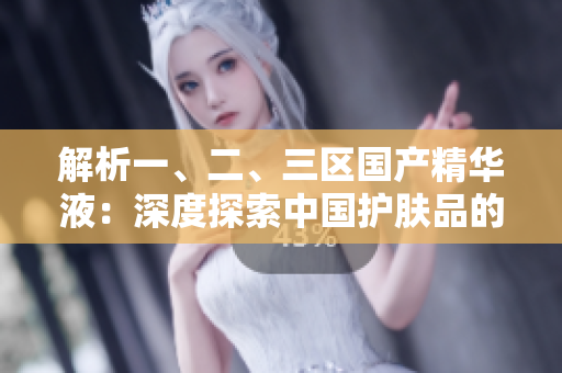 解析一、二、三區(qū)國產(chǎn)精華液：深度探索中國護(hù)膚品的精髓