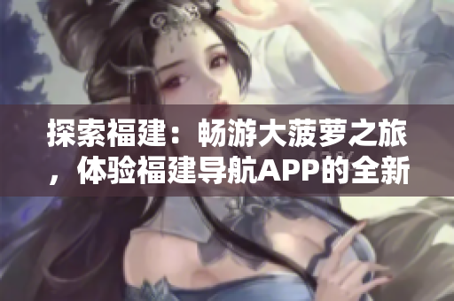 探索福建：暢游大菠蘿之旅，體驗福建導航APP的全新官網(wǎng)下載