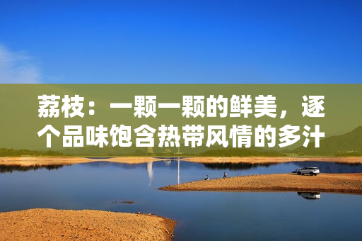 荔枝：一顆一顆的鮮美，逐個(gè)品味飽含熱帶風(fēng)情的多汁滋味