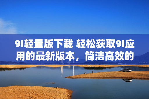 9I輕量版下載 輕松獲取9I應(yīng)用的最新版本，簡(jiǎn)潔高效的下載方式