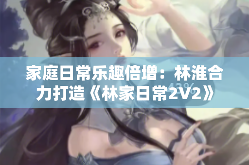 家庭日常樂(lè)趣倍增：林淮合力打造《林家日常2V2》