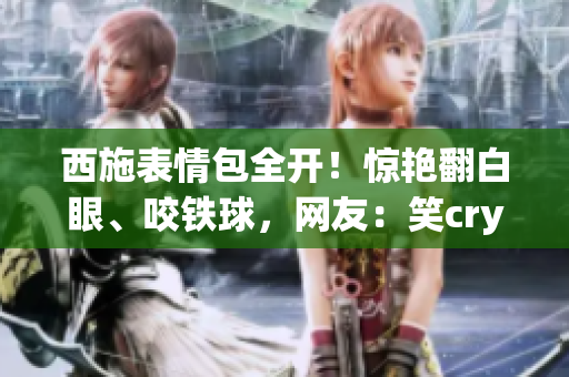 西施表情包全開！驚艷翻白眼、咬鐵球，網(wǎng)友：笑cry了！