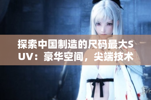 探索中國(guó)制造的尺碼最大SUV：豪華空間，尖端技術(shù)，絕佳性能一覽