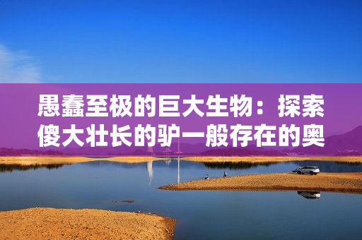 愚蠢至極的巨大生物：探索傻大壯長(zhǎng)的驢一般存在的奧秘