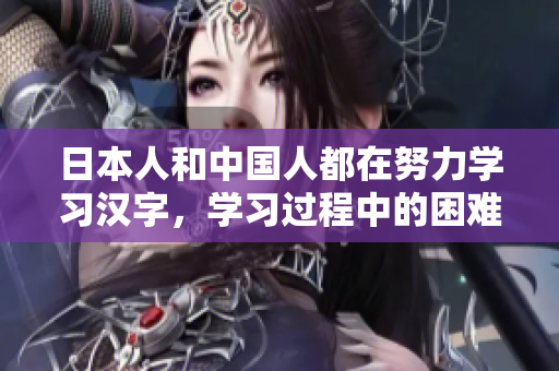 日本人和中國(guó)人都在努力學(xué)習(xí)漢字，學(xué)習(xí)過(guò)程中的困難與挑戰(zhàn)