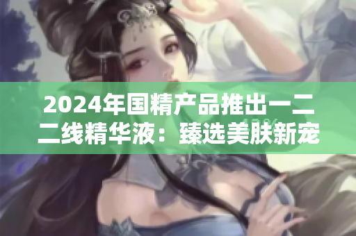 2024年國精產(chǎn)品推出一二二線精華液：臻選美膚新寵
