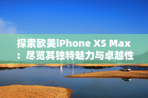 探索歐美iPhone XS Max：盡覽其獨(dú)特魅力與卓越性能