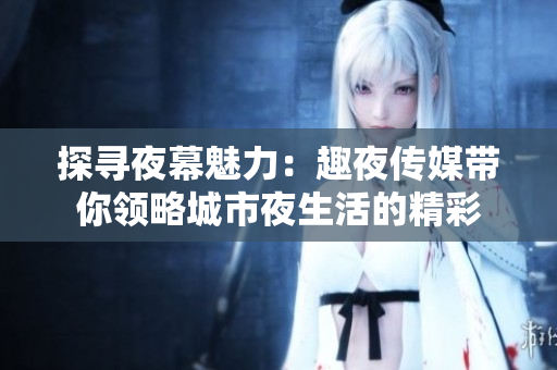 探尋夜幕魅力：趣夜傳媒帶你領略城市夜生活的精彩