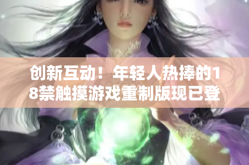 創(chuàng)新互動！年輕人熱捧的18禁觸摸游戲重制版現(xiàn)已登陸手機應用市場，開啟全新體驗