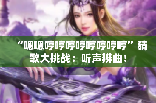 “嗯嗯哼哼哼哼哼哼哼哼”猜歌大挑戰(zhàn)：聽聲辨曲！