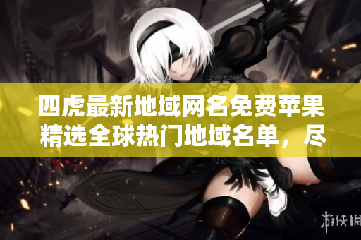 四虎最新地域網(wǎng)名免費蘋果 精選全球熱門地域名單，盡在你的指尖