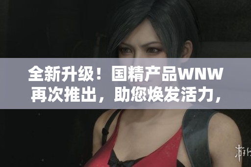 全新升級(jí)！國(guó)精產(chǎn)品WNW再次推出，助您煥發(fā)活力，迎接全新挑戰(zhàn)！