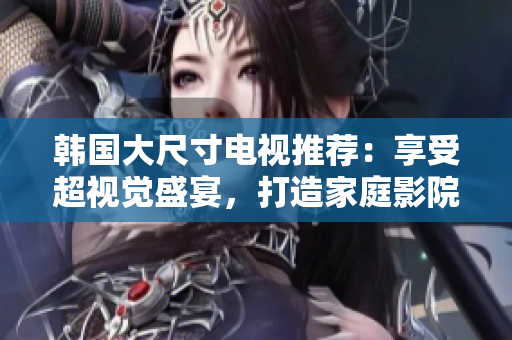 韓國(guó)大尺寸電視推薦：享受超視覺盛宴，打造家庭影院新體驗(yàn)