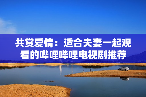 共賞愛情：適合夫妻一起觀看的嗶哩嗶哩電視劇推薦