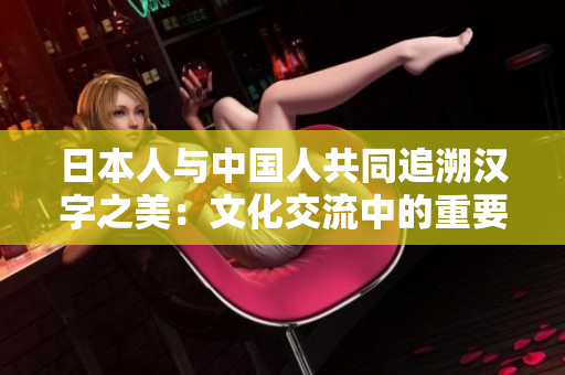 日本人與中國人共同追溯漢字之美：文化交流中的重要紐帶